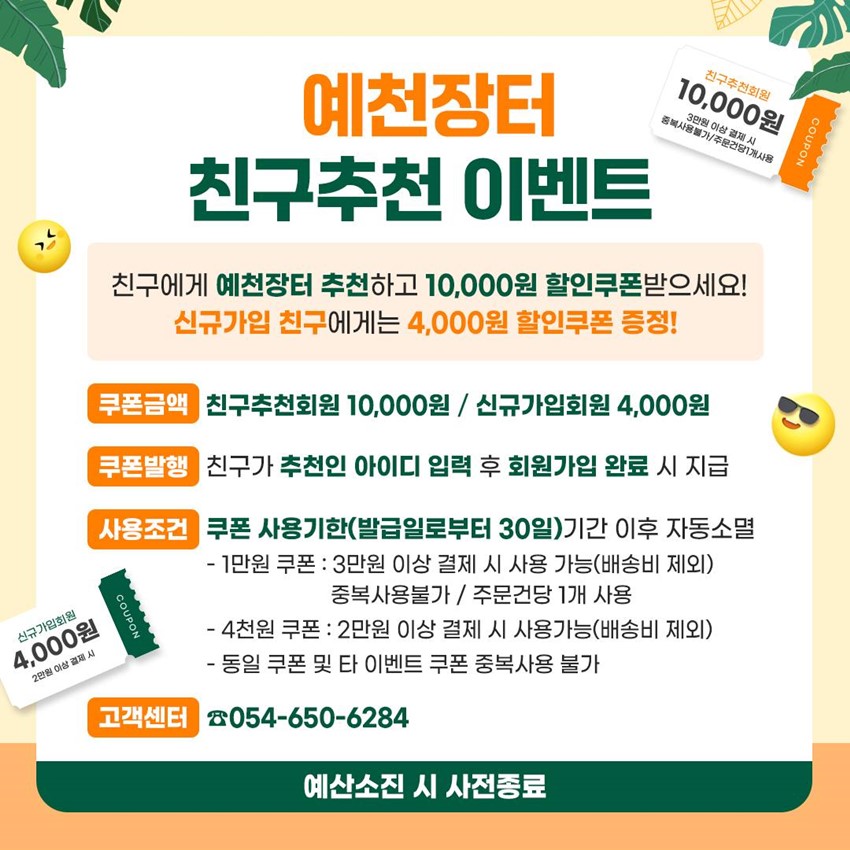 예천장터 친구추천 이벤트 친구에게 예천장터 추천하고 10,000원 할인쿠폰 받으세요! 신규가입 친구에게는 4,000원 할인쿠폰 증정! 쿠폰금액 : 친구추천회원 10,000원 / 신규가입회원 4,000원 쿠폰발행 : 친구가 추천인 아이디 입력 후 회원가입 완료 시 지급 사용조건 : 쿠폰 사용기간(발급일로부터 30일)기간 이후 자동소멸 - 1만원 쿠폰 : 3만원 이상 결제 시 사용 가능(배송비 제외) 중복사용불가 / 주문건당 1개 사용 - 4천원 쿠폰 : 2만원 이상 결제 시 사용가능(배송비 제외) - 동일 쿠폰 및 타 이벤트 쿠폰 중복사용 불가 고객센터 : ☎054-650-6284 예산소진 시 사전종료